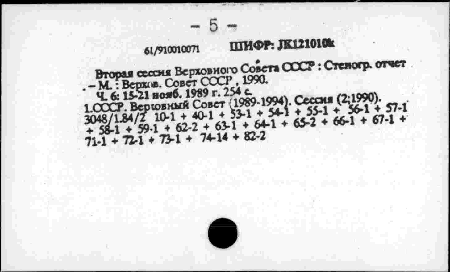 ﻿б1/910(пат ШИФР: ДК121010к
Вторая сессия Верховного Совета СССР: Стеноср. отчет . - М.: Верке. Совет ССС1 ,1990-
Ч. 6:15-21 нояб. 1989 г. 254с.	с»«««« 6^19901
71-1 ♦ П-1 ♦ 73-1 * 74-14 ♦ 82-2